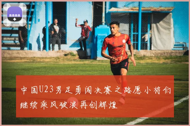 中国U23男足勇闯决赛之路愿小将们继续乘风破浪再创辉煌