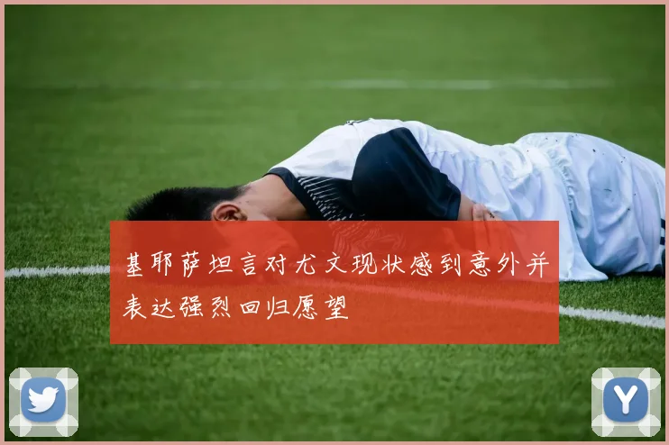 基耶萨坦言对尤文现状感到意外并表达强烈回归愿望
