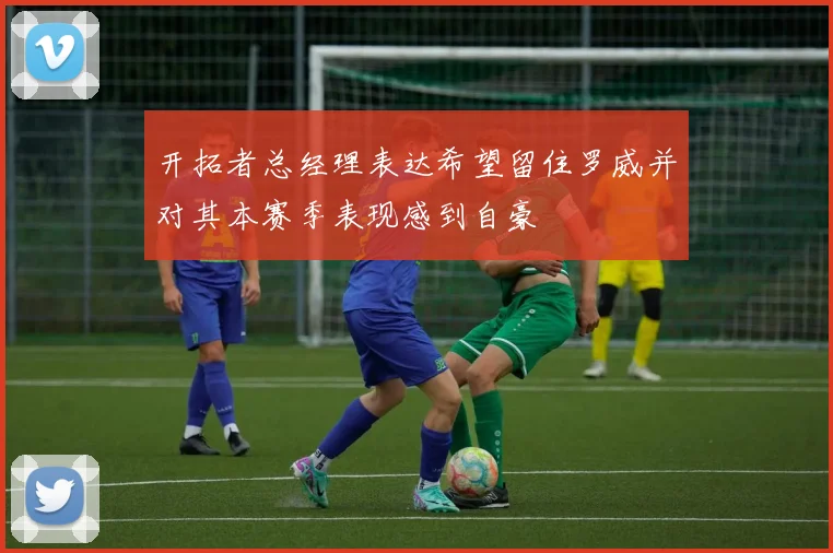 开拓者总经理表达希望留住罗威并对其本赛季表现感到自豪