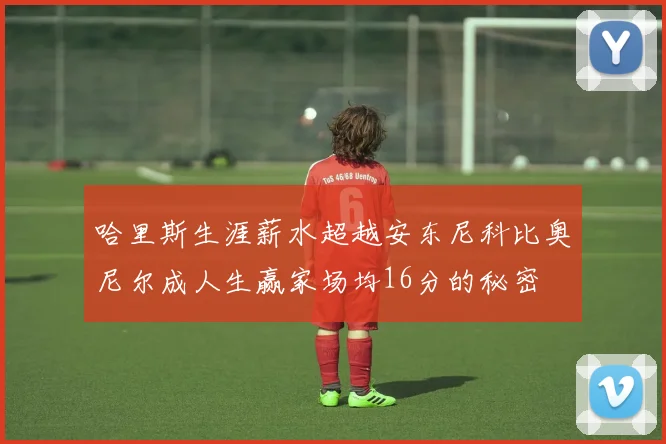 哈里斯生涯薪水超越安东尼科比奥尼尔成人生赢家场均16分的秘密