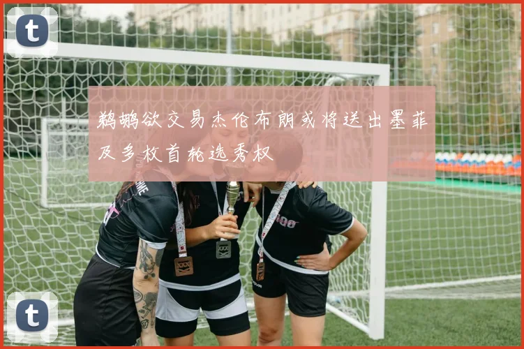 鹈鹕欲交易杰伦布朗或将送出墨菲及多枚首轮选秀权