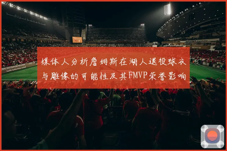 媒体人分析詹姆斯在湖人退役球衣与雕像的可能性及其FMVP荣誉影响