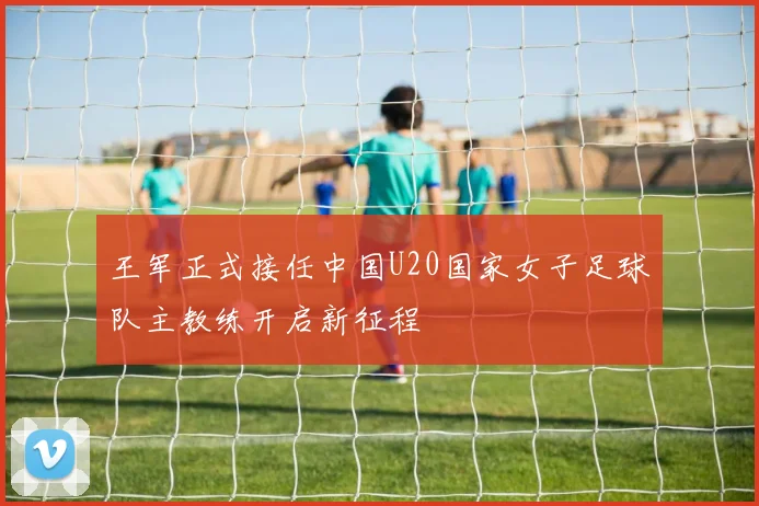 王军正式接任中国U20国家女子足球队主教练开启新征程