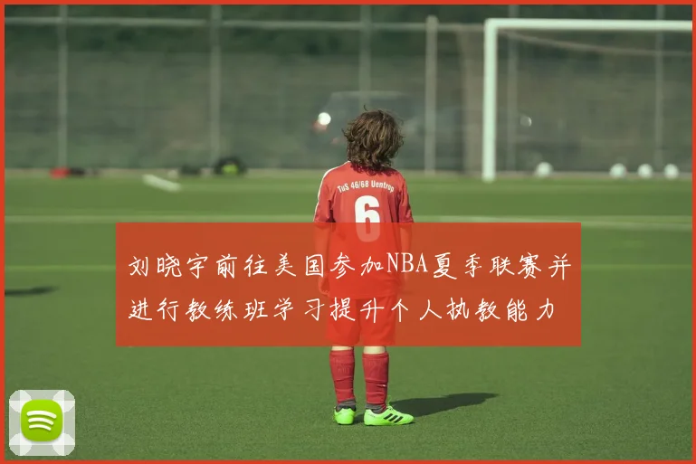 刘晓宇前往美国参加NBA夏季联赛并进行教练班学习提升个人执教能力