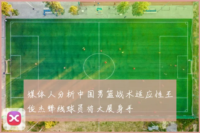 媒体人分析中国男篮战术适应性王俊杰锋线球员将大展身手