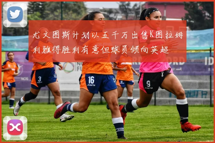 尤文图斯计划以五千万出售K图拉姆利雅得胜利有意但球员倾向英超