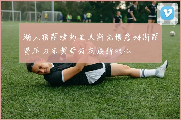 湖人顶薪续约里夫斯无惧詹姆斯薪资压力东契奇好友成新核心