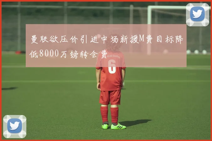 曼联欲压价引进中场新援M费目标降低8000万镑转会费