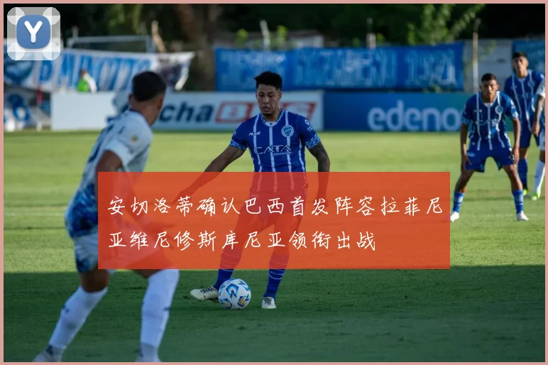 安切洛蒂确认巴西首发阵容拉菲尼亚维尼修斯库尼亚领衔出战