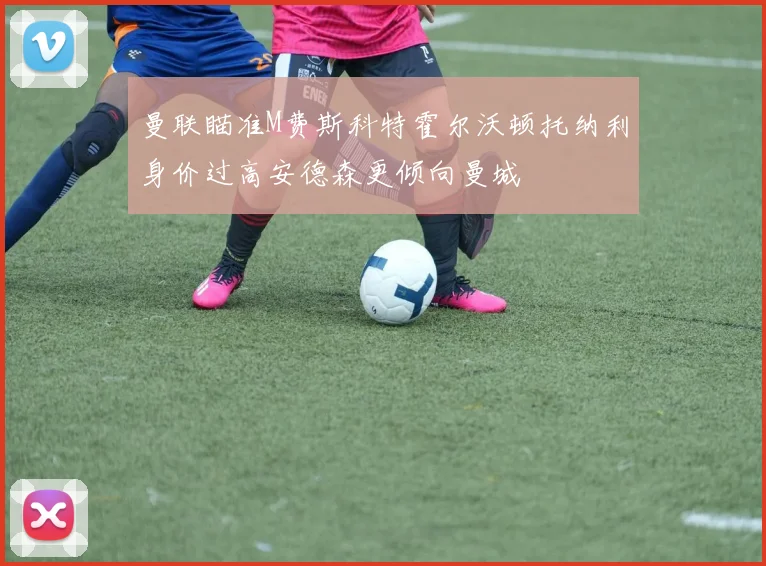 曼联瞄准M费斯科特霍尔沃顿托纳利身价过高安德森更倾向曼城