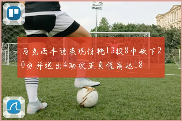 马克西半场表现惊艳13投8中砍下20分并送出4助攻正负值高达18