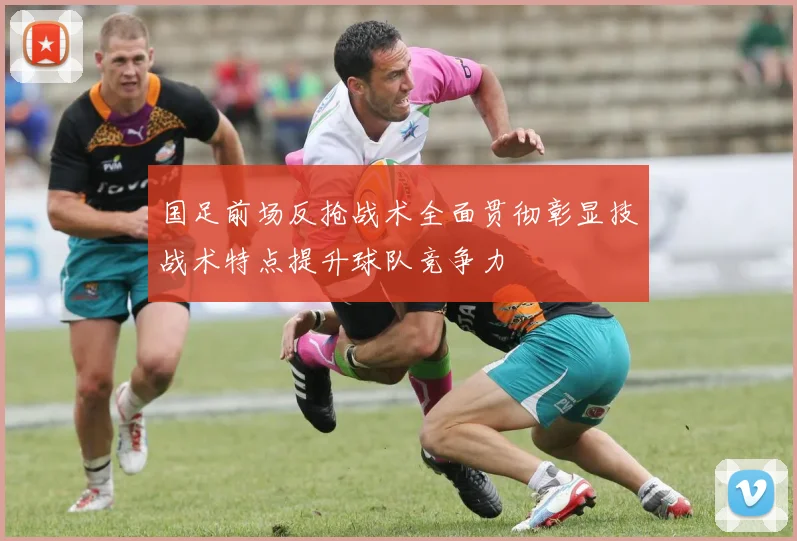 国足前场反抢战术全面贯彻彰显技战术特点提升球队竞争力