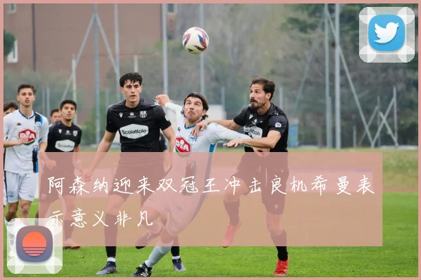 阿森纳迎来双冠王冲击良机希曼表示意义非凡
