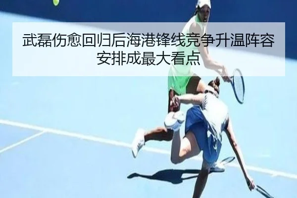 武磊伤愈回归后海港锋线竞争升温阵容安排成最大看点